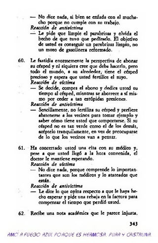 — No dice nada, si bien se enfada con el mucha­
cho porque no cumple con su trabajo.
R eacción d e antivlctim a
— Le pide que lim pie el parabrisas y olvida el
hecho de que tuvo que pedírselo. El objetivo
de usted es conseguir un parabrisas limpio, no
un moro de gasolinera reformado.
60. Le fastidia enormemente la perspectiva de abonar
su césped y ni siquiera cree que deba hacerlo, pero
todo el mundo, a su alrededor, tiene el césped
precioso y espera que usted fertilice el suyo.
R eacción d e victima
— Se decide, compra el abono y dedica usted su
tiempo al césped, mientras se aborrece a sí mis­
mo por ceder a tan estúpidas presiones.
Reacción d e antivlctima
— Sencillamente, no fertiliza su césped y prefiere
abstenerse a los vecinos para tomar qem plo y
saber oómo tiene usted que comportarse. Si su
césped no es tan verde como el de los demás,
acéptelo tranquilamente, en vez de preocuparse
de lo que los vednos van a pensar.
61. Ha concertado usted una cita con su médico y.
pese a que usted llegó a la hora convenida, el
doctor le mantiene esperando.
Reacción d e víctima
— No dice nada, porque comprende lo importan-
tantes que son lo« médicos y lo atareados que
están.
Reacción d e antivlctima
— Le dice lo que opina respecto a que le haya he­
cho esperar y pide una rebaja en la factura para
compensar el tiempo que perdió usted.
62. Redbe una nota académica que le parece injusta.
343
PMOPFU€GO PZUL POPQU€ €S H6PMCSP. PUPP Y CPiSTPUXP
 