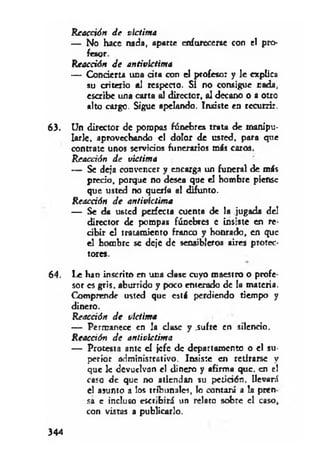 Reacción J e víctima
— No hace nada, aparte enfurecerse con el pro­
fesor.
Reacción J e antivictima
— Concierta una d ta con el profesor y le explica
su criterio al respecto. Si no consigue cada,
escribe una carta al director, al decano o a otro
alto cargo. Sigue apelando. Insiste en recurrir.
63. Un director de pompas fúnebres trata de manipu­
larle. aprovechando el dolor de usted, para que
contrate unos servidos funerarios más caros.
Reacción J e víctima
— Se deja convencer y encarga un funeral de más
precio, porque no desea que el hombre piense
que usted no quería el difunto.
Reacción J e antivictima
— Se da usted perfecta cuenta de la jugada del
director de pompas fúnebres e insiste en re-
d b ir el tratamiento franco y honrado, en que
el hombre se deje de sensibleros aires protec­
tores.
64. Le han inscrito en una clase cuyo maestro o profe­
sor es gris, aburrido y poco enterado de la materia.
Comprende usted que está perdiendo tiempo y
dinero.
Reacción J e víctima
— Permanece en la dase y .sufre en silendo.
Reacción J e antivictima
— Protesta ame el jefe de departamento o el su­
perior adminisrretivo. Insiste en retirarse y
que le devuelvan el dinero y afirma que. en el
caso de que no atiendan su petidón, llevará
el asunto a los tribunales, lo contará a !a pren
sa c incluso escribirá un relato sobre el caso,
con vistas a publicarlo.
344
 
