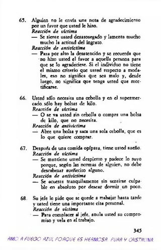 65. Alguien no le envía una nota de agradecimiento
por un favor que usted le hizo.
Reacción J e victima
— Se siente usted desasosegado y lamenta mucho
mucho la actitud del ingrato.
R eacción J e antivictima
— Pasa por alto la desatención y se recuerda que
no hizo usted el favor a aquella persona para
que se !o agradeciese. S i el individuo no tiene
el mismo criterio que usted resp ea o a moda­
les, eso no significa que scú malo y, desde
luego, no significa que teDga usted que mor­
tificarse.
66. Usted sólo necesita una cebolla y en el supermer­
cado sólo hay bolsas de kilo.
Reacción d e victima
— O se va usted sin cebolla o compra una bolsa
de kilo, que no necesita.
Reacción d e antivictima
— Abre una bolsa y saca una sola cebolla, que es
lo que quiere comprar.
67. Después de una comida opípara, tiene usted sueño.
Reacción J e victima
— Se mantiene usted despierto y padece lo suyo
porque, según las normas de alguien, no debe
descabezar auefíecito alguno.
Reacción J e antivictima
— Se acuesta tranquilamente sin sentirse culpa­
ble en absoluto por desear dormir un poco.
68. Su je/e le pide que se quede a trabajar hasta tarde
y usted tiene una importante cita personal.
Reacción d e víctima
— Para complacer al jefe, anula usted su compro­
miso y vela en el trabajo.
345
ÑMO ÑfUÑGO ftZJL POÑQU€ 6SH€ÑMOSÑ. PUÑÑ V CÑÍSTÑUNÑ
 