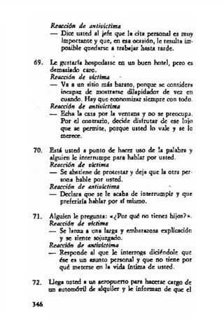 Reacción d e antivíctima
— Dice usted al jefe que la cita personal es muy
importante y que, en esa ocasión, le resulta im­
posible quedarse a trabajar basta tarde.
69. Le gustaría hospedarse en un buen hotel, pero es
demasiado caro.
Reacción de victima
— Va a un sitio más barato, porque se considera
incapaz de mostrarse dilapidador de vez en
cuando. Hay que economizar siempre con todo.
Reacción d e antivíctima
— Echa la casa por la ventana y no se preocupa.
Por el contrario, decide disfrutar de ese lujo
que se permite, porque usted lo vale y se lo
merece.
70. Está usted a punto de hacer uso de la palabra y
alguien 1c imerrumpe para hablar por usted.
Reacción d e víctima
— Se abstiene de protestar y deja que la otra per­
sona hable por usted.
Reacción d e antivlctima
— Declara que se le acaba de interrumpir y que
preferiría hablar por sí mismo.
71. Alguien le pregunta: «¿P o r qué no tienes hijos?*.
Reacción d e víctima
— Se lanza a una larga y embarazosa explicación
y se siente sojuzgado.
Reacción d e antivíctima
— Responde al que le interroga didécdole que
ése es un asunto personal y que no tiene por
qué meterse en la vida íntima de usted.
72. Llega usted a un aeropuerto para hacerse cargo de
un automóvil de alquiler y le informan de que el
346
 