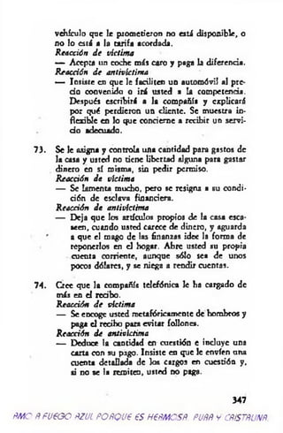 vehículo que le prometieron no está disponible, o
no lo está a la tarifa acordada.
R eacción d e víctima
— Acepta un coche más caro y paga la diferencia.
Reacción d e antivictima
— Insiste en que le faciliten un automóvil al pre­
cio convenido o irá usted a la competencia.
Después escribirá a la compañía y explicará
por qué perdieron un cliente. Se muestro in­
flexible en Jo que concierne a recibir un servi­
d o adecuado.
73. Se le asigna y controla una cantidad para gastos de
la casa y usted no tiene libertad alguna para gastar
dinero en sí misma, sin pedir permiso.
Reacción d e víctima
— Se lamenta mucho, pero se resigna a su condi-
dón de esclava finanriera.
Reacción d e antivíctima
— Deja que los artículos propios de la casa esca­
seen, cuando usted carece de dinero, y aguarda
a que el mago de las finanzas idee la formo de
reponerlos en el hogar. Abre usted su propia
cuenta corriente, aunque sólo sea de unos
pocos dólares, y se niega a rendir cuentas.
74. Cree que la compañía telefónica le ha cargado de
más en el redbo.
Reacción d e victima
— Se eDcogc usted metafóricamente de hombros y
paga el recibo para evitar follone*.
R eacción de antivictima
— Deduce la cantidad en cuestión e induye una
carta con su pago. Insiste en que Je envíen una
cuenta detallada de los cargos en cuestión y,
si no se la remiten, usted no paga.
347
ÑMO ÑFU€GO ÑZUL POÑQUt €S H€ÑMOSÑ. PUÑÑ y CÑiSTÑUNÑ
 