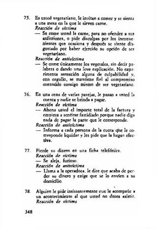 75. Es usted vegetariano, le invitan a comer y se sienta
a una mesa en la que le sirven carne.
R eacción d e victim a
— Se come usted la carne, para no ofender a sus
anfitriones, o pide disculpas por los inconve­
nientes que ocasiona y después se siente dis­
gustado por haber ejercido su opción de ser
vegetariano.
R eacción d e anlivíctima
— Se come únicamente los vegetales, sin decir pa­
labras o dando una leve explicación. No expe­
rimenta sensación alguna de culpabilidad y,
con orgullo, se mantiene fiel al compromiso
contraído consigo mismo de ser vegetariano.
76. En una cena de varias parejas, le pasan a usted la
cuenta y nadie se brinda a pagar.
R eacción d e víctim a
— Abona usted el importe total de la factura y
empieza a sentirse fastidiado porque nadie diga
nada de pagar la parte que le corresponde.
Reacción d e anlivíctima
— Informa a cada persona de la cuota que le co­
rresponde liquidar y les pide que la hagan efec­
tiva.
77. Pierde su dinero en una ficha telefónica.
Reacción d e victima
— Se aleja, furioso.
R eacción d e antivíctima
— Llama a la operadora, le dice que acaba de per­
der su dinero y exige que se lo envíen a su
domicilio.
78. Alguien le pide insistentemente ouc le acompañe a
un acontecimiento al que usted no desea asistir.
Reacción d e víctima
348
 