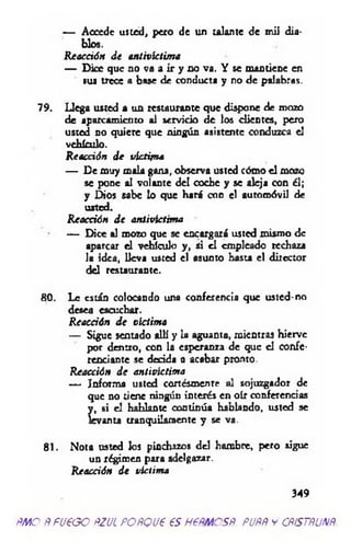— Accede usted, pero de un talante de mii d ia­
blos.
R eacción d e antivictim a
— D ice que no va a ir y no va. Y se m antiene en
ius trece a base de conducta y no de palabras.
79. Llega usted a un restaurante que dispone de mozo
de aparcam iento al servicio d e los clientes, pero
usted no quiere que ningún asistente conduzca el
vehículo.
R eacción d e victim a
— De m uy m ala gana, observa usted cómo e l mozo
se pone al volante d el coche y se aleja con él;
y D ios sabe lo que hará con el autom óvil de
usted.
R eacción d e antivíctim a
— D ice al mozo que se encargará usted m ism o de
aparcar e l vehículo y , si e l empleado rechaza
la idea, lleva usted el asunto hasta el director
del restaurante.
80. Le están colocando una conferencia que usted-no
desea escuchar.
R eacción d e víctim a
— Sigue sentado allí y la aguanta, m ientras hierve
por dentro, con la esperanza de que el confe­
renciante se decida a acabar pronto.
R eacción d e antivíctim a
— Informa usted cortésmente al sojuzgador de
que no tiene ningún interés en oír conferencias
Lsi el hablante continúa hablando, usted se
anta tranquilam ente y se va.
81. N ota usted los pinchazos del ham bre, pero sigue
un régim en para adelgazar.
R ea cá ón d e víctim a
349
ÑMO ÑfU€GO ÑZUL FOñQU€ €S H6FMCSF. PUÑÑ y CÑÍSTÑUNÑ.
 