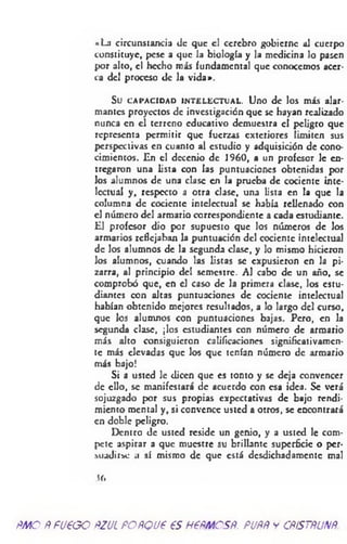 «La circunstancia «Je que el cerebro gobierne ai cuerpo
constituye, pese a que la biología y la medicina lo pasen
por alto, el hecho más fundamental que conocemos acer­
ca del proceso de la vida».
Su CAPACIDAD INTELECTUAL. Uno de los más alar­
mantes proyectos de investigación que se hayan realizado
nunca en el terreno educativo demuestra el peligro que
representa permitir que fuerzas exteriores limiten sus
perspectivas en cuanto al estudio y adquisición de cono­
cimientos. En el decenio de 1960, a un profesor le en­
tregaron una lista con las puntuaciones obtenidas por
los alumnos de una clase en la prueba de cociente inte­
lectual y, respecto a otra clase, una lista en la que la
columna de cociente intelectual se había rellenado con
el número del armario correspondiente a cada estudiante.
El profesor dio por supuesto que los números de los
armarios reflejaban la puntuación del cociente intelectual
de los alumnos de la segunda clase, y lo mismo hicieron
los alumnos, cuando las listas se expusieron en la pi­
zarra, al principio del semestre. Al cabo de un año, se
comprobó que, en el caso de la primera clase, los estu­
diantes con altas puntuaciones de cociente intelectual
habían obtenido mejores resultados, a lo largo del curso,
que los alumnos con puntuaciones bajas. Pero, en la
segunda clase, ¡los estudiantes con número de armario
más alto consiguieron calificaciones significativamen­
te más elevadas que los que tenían número de armario
más bajo!
Si a usted le dicen que es tonto y se deja convencer
de ello, se manifestará de acuerdo con esa idea. Se verá
sojuzgado por sus propias expectativas de bajo rendi­
miento mental y, si convence usted a otros, se encontrará
en doble peligro.
Dentro de usted reside un genio, y a usted le com­
pete aspirar a que muestre su brillante superficie o per-
sundirsc .1 sí mismo de que está desdichadamente mal
Sí.
ÑMO ÑFU€GO ftZJL FOÑQU6 €S H6ÑMCSÑ. PUÑÑ y CÑÍSTÑUNÑ.
 