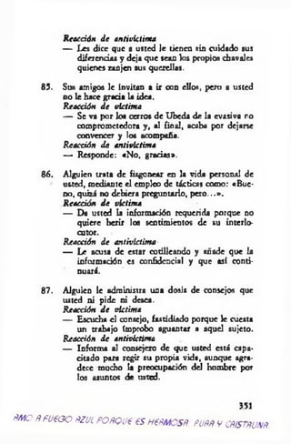 R eacción d e antivictim a
— Les dice que a usted le tienen sin cuidado sus
diferencias y deja q ue sean los propios chavales
quienes zanjen sus querellas.
85. Sus am igos le invitan a ir con ellos, pero a usted
no le hace g rad a la idea.
R eacción d e victim a
— Se va por los cerros de U beda de la evasiva ro
comprometedora y , al final, acaba por dejarse
convencer y los acompaña.
R eacción d e antivictim a
— Responde: «N o, gracias».
86. A lguien trata de fisgonear en la vida personal de
usted, m ediante e l empleo de tácticas com o: «B u e­
no, quizá no debiera preguntarlo, p e ro ...».
R eacción d e victim a
— Da usted ia información requerida porque no
quiere herir los sentim ientos de su interlo­
cotor.
R eacción d e antivíctim a
— Le acusa de estar cotilleando y añade que la
información es confidencia! y que así conti­
nuará.
87. A lguien le adm inistra una dosis de consejos que
usted ni pide ni desea.
R eacción d e victim a
— Escucha el consejo, fastidiado porque le cuesta
un trabajo ímprobo aguantar a aquel sujeto.
R eacción d e antivictim a
— Inform a al consejero de que usted está capa­
citado para regir su propia vida, aunque agra­
dece mucho la preocupación d d hom bre por
los asuntos d e usted.
351
p m o />pueao fízuif o r q u c esHetmosn. p u m v ousrm m .
 