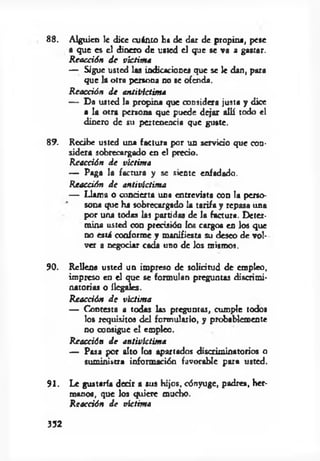 8 8 . A lguien le dice cuánto ha de dar de propina, pese
a q ue es el dinero de usted el que se va a gastar.
R eacción d e víctim a
— Sigue usted las indicaciones que se le dan, para
q ue la otra persona no se ofenda.
R eacción d e an titíctim a
— D a usted la propina que considera justa y dice
a la otra persona que puede d ejar allí todo el
dinero de su pertenencia que guste.
89. Recibe usted una factura por un servido que con­
sidera sobrecargado en el predo.
R eacción d e victim a
— Paga la factura y se siente enfadado.
R eacción d e antivíctim a
— Llam a o co n d en a una entrevista con la pcxso-
sona que ha sobrecargado la tarifa y repaso una
por una todas las partidas de la factura. D eter­
m ina usted con precisión los cargos en los que
no está conforme y m anifiesta su deseo de vol­
ver a negociar cada uno de Jos mismos.
90. R ellena usted un im preso de solidtud d e empleo,
im preso en el que se form ulan preguntas discrim i­
natorias o ilegales.
R eacción d e victim a
— Contesta a todas las preguntas, cum ple todos
los requisitos d el form ulario, y probablemente
no consigue e l empico.
R eacción d e antivlctim a
— Pasa por alto los apartados discrim inatorios o
sum inistra inform ación favorable para usted.
9 1 . Le gustaría d ed r a sus hijos, cónyuge, padres, her­
m anos, que los quiere mucho.
R eacción d e víctim a
352
 