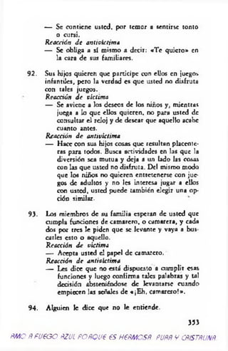 — Se contiene usted, por temor a sentirse tonto
o cursi.
R eacción d e antivictim a
— Se obliga a sí mismo a decir: «T e quiero » en
la cara d e sus fam iliares.
9 2 . Sus hijos quieren que participe con ellos en juegos
infantiles, pero la verdad es que usted no disfruta
con tales juegos.
Reacción d e victima
— Se aviene a los deseos de los niños y , m ientras
juega a lo que ellos quieren, no para usted de
consultar el reloj y de desear que aquello acabe
cuanto antes.
R eacción d e antivictim a
— H ace con sus hijos cosas que resultan placente­
ras para todos. Busca actividades en las que la
diversión sea m utua y deja a un lado las cosas
c o d las que usted no disfruta. Del mismo modo
que los niños no quieren entretenerse con jue­
gos de adultos y no les Interesa jugar a ellos
con usted, usted puede también elegir una op­
ción sim ilar.
93. Los miembros de su fam ilia esperan de usted que
cum pla funciones de cam arero, o cam arera, y cada
dos por tres le piden que se levante y vaya a bus
caries esto o aquello.
Reacción d e víctima
— Acepta usted el papel de cam arero.
R eacción d e antivictim a
— Les dice que no está dispuesto a cum plir esas
funciones y luego confirm a tales palabras y tal
decisión absteniéndose de levantarse cuando
empiecen las señales de «¡E h . cam arero!».
94. Alguien le dice que no le entiende.
353
ÑMO ÑfU€GO fíZUL ÑOÑQL¡€ €S H6ÑMOSÑ. PUÑÑ V CÑíSTÑUXÑ
 