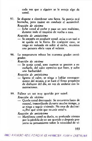 cad3 vez que a alguien se le antoja algo de
usted.
97. Se dispone a abandonar una fiesta. Su pareja está
borracha, pero insiste en conducir el autom óvil.
R eacción d e victim a
— Sube usted al coche y pausa un rato m alísim o,
durante todo el trayecto de vuelta a casa.
R eacción d e antivictim a
— Se em peña en conducir usted, avisa a un taxi o
se queda en la fiesta. En cualquier caso, se
niega en redondo en subir al coche, m ientras
una persona ebria vaya al volante.
98. La terapetam ra rebasa los cuarenta grados centí­
grados.
R eacción d e víctim a
— Se queja usted, ante cuantos se presten a es­
cucharle, del calor opresivo que hace, y sufre
una barbaridad.
R eacción d e antivictim a
— Ignora el calor, se nieg3 a hablar constante­
m ente del m ismo, y se hace e! firm e propósito
de disfrutar del día, en vez de andarse con la­
m entaciones.
99. Fallece un ser muy querido por usted.
R eacción d e víctim a
— Q ueda usted destrozado. Se encuentra fuera de
control, inmovilizado durante mucho tiem po, y
se niega a seguir viviendo. No cesa de decirse:
«¿P o r qué tenía que ocurrir esto ?».
R eacción d e antivictim a
— M anifiesta usted su duelo, su profunda tristeza
por la pérdida de un ser querido y después pro­
yecta su pensamiento sobre la necesidad de vi-
355
ñMO ÑfUtGO ÑZUL POÑQU€ €S H€ÑMOSÑ. PUÑÑ V CÑISTÑUNÑ
 