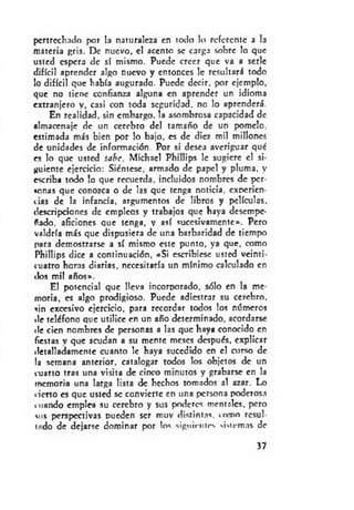 pertrechado por la naturaleza en todo lo referente a la
materia gris. De nuevo, el acento se carga sobre lo que
usted espera de sí mismo. Puede creer que va a serle
difícil aprender algo nuevo y entonces le resultará todo
lo difícil que había augurado. Puede decir, por ejemplo,
que no tiene confianza alguna en aprender un idioma
extranjero y, casi con toda seguridad, no lo aprenderá.
En realidad, sin embargo, la asombrosa capacidad de
almacenaje de un cerebro del tamaño de un pomelo,
estimada más bien por lo bajo, es de diez mil millones
de unidades de información. Por si desea averiguar qué
es lo que usted sabe, Michael Phillips le sugiere el si­
guiente ejercicio: Siéntese, armado de papel y pluma, y
escriba todo lo que recuerda, incluidos nombres de per­
sonas que conozca o de las que tenga noticia, experien­
cias de la infancia, argumentos de libros y películas,
descripciones de empleos y trabajos que haya desempe­
ñado. aficiones que tenga, v así sucesivamente». Pero
valdría más que dispusiera de una barbaridad de tiempo
para demostrarse a sí mismo este punto, ya que, como
Phillips dice a continuación, «Si escribiese usted veinti­
cuatro horas diarias, necesitaría un mínimo calculado en
dos mil años».
El potencial que lleva incorporado, sólo en la me­
moria, es algo prodigioso. Puede adiestrar su cerebro,
sin excesivo ejercicio, para recordar todos los números
de teléfono que utilice en un año determinado, acordarse
«le cien nombres de personas a las que haya conocido en
fiestas v que acudan a su mente meses después, explicar
detalladamente cuanto le haya sucedido en el curso de
la semana anterior, catalogar todos los objetos de un
cuarto tras una visita de cinco minutos y grabarse en la
memoria una larga lista de hechos tomados al azar. Lo
«ierto es que usted se convierte en una persona poderosa
mando emplea su cerebro y sus poderes mentales, pero
m is perspectivas pueden ser muy distintas, c o m o resul­
tado de dejarse dominar por los siguientes siMemas de
37
 
