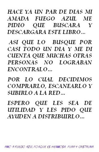 HACE YA UN PAR DE DIAS AII
AMADA FUEGO AZUL ME
PIDIO QUE BUSCARA Y
DESCARGARA ESTE LIBRO -
ASI QUE LO BUSQUE POR
CASI TODO UN DIA^Y ME DI
CUENTA QUE MUCHAS OTELAS
PERSONAS NO LOGRABAN
ENCONTRAL O...
POR LO CILAL DECIDIMOS
COMPILARLO, ESCANEARLO Y
SUBIRLO A L A RE D -
ESPERO QUE LES SEA DE
UTILIDAD Y LES PIDO QUE
AYUDEN A DISTRIBUIRLO-
ñm o ñ fueao ñzul pottQueesh(ñm csñ puññ v atsmm.
 