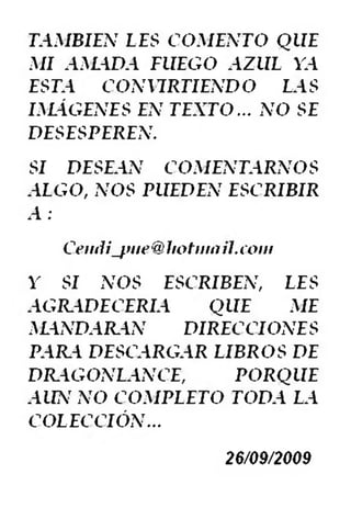 TAMBIEN LES COMENTO QUE
MI AMADA FUEGO AZUL VA
ESTA CONURTIENDO LAS
IMÁGENES EN TEXTO... NO SE
DESESPEREN.
SI DESEAN COMENTARNOS
ALGO, NOS PUEDEN ESCRIBIR
A :
Cerníi_fnie@1iotinati.coni
Y SI NOS ESCRIBEN, LES
AGRADECERIA QUE ME
MANDARAN DIRECCIONES
PAR.A DESCARGAR LIBROS DE
DR.AGONLANCE, PORQUE
AUN NO COMPLETO TODA LA
COLECCIÓN...
26/09/2009
 