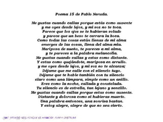 Poem a 15 de Pablo Neruda.
Me gustas cuando ca lla s porque estéis como ausente
y me oyes desde lejos, y m i voz no te toca.
Parece que los ojos se te hubieran volado
y parece que un beso te cerra ra la boca.
Como todas las cosas estétn llenas de m i alm a
em erges de las cosas, llen a del alm a m ía.
M ariposa de sueño, te pareces a m i alma,
y te pareces a la pala bra m elancolía*
Me gustas cuando ca lla s y estas com o distante.
Y estas com o quejándote, m ariposa en a rru llo,
y me oyes desde lejos, y m i voz no te alcanza;
Déjam e que me ca lle con e l silen cio tuyo.
Déjam e que te hable tam bién con tu silen cio
cla ro com o una lám para, sim ple como un a n illo.
Eres com o la noche, callad a y constelada.
Tu silen cio es de estrella, tan lejano y sencillo.
Me gustas cuando ca lla s porque estas como ausente.
D istante y dolorosa com o s i hubieras m uerto.
Una pala bra entonces, una sonrisa bastan.
Y estoy alegre, alegre de que no sea cierto.
'm O $/fU€(3Q fiZlf},POfíQJ€ €S H6PMCSP. PUfífí ¥ OUSTfíUNñ.
 