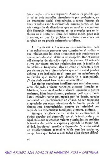 que cumpla usted sus objetivos. Aunque es posible que
usted se deje avasallar virtualmcntc por cualquiera, en
un estamento social determinado, algunos factores de
nuestra cultura son fastidiosos de manera particular. Las
seis categorías de dictadores que se reseñan a continua­
ción figurarán reiteradamente en los ejemplos que se in­
cluyen en el resto del libro, del mismo modo, poco más
o menos, en que los problemas relacionados con ellos
surgirán en su propia existencia cotidiana.
1. La f a m i l i a . En una reciente conferencia, p
a las ochocientas personas que constituían el auditorio
que relacionasen las cinco situaciones más corrientes en
que se consideraban víctimas de atropello. Recibí cuatro
mil ejemplos de situación típica de víctima. El ochenta
y tres por cien to estaban relacionados con la familia de
las víctimas. Imagínese, algo así como el ochenta y tres
por ciento de las arbitrariedades que sufre usted pueden
deberse a su ineficacia en el trato con los miembros de
su familia que acaban por dominarle o manipularle.
¡Y sin duda usted hace lo mismo con ellos!
Las típicas coacciones familiares que se citaban eran:
verse obligado a visitar parientes, efectuar llamadas te­
lefónicas, llevar en el coche a alguien, aguantar a padres
molestos, hijos incordiantes, parientes políticos o fami­
liares irritados, verse postergado por los demás, quedar
convertido en prácticamente un criado, no ser respetado
o apreciado por otros miembros de la familia, perder el
tiempo con desagradecidos, carecer de intimidad por
culpa de las expectativas familiares, etcétera, etcétera.
Aunque la célula de la familia es ciertamente la
piedra angular del desarrollo social, la institución prin­
cipal en la que se enseñan valores y actitudes, es también
la institución donde se expresa y aprende la mayor hos­
tilidad. inquietud, tensión y depresión. Si visita usted
un establecimiento mental y habla con los pacientes,
comprobará que todos o casi todos ellos tienen dificul-
4 0
ñmoÑfU€GOftzucpoñqvp esnemcsR. puññycñístñunñ.
 