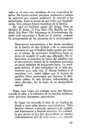 tadcs en el trato con miembros de sus respectivas fa­
milias. No fueron vecinos, patronos, profesores o amibos
las personas que crearon problemas de relación a los
perturbados, hasta el punto de que hubo que hospitali­
zarlos. Casi siempre fueron miembros de la familia.
He aquí un brillante pasaje del último libro de
Sheldon B. Kopp, If Ynu M eel The Buddha on The
Road, KM Himf The PH^rima^c o f Psyehothcrapy Pa-
lients («S i encuentras a Buda en el camino, ¡mátalo!
La peregrinación de los pacientes de la psicoterapia»).
Desconcertó enormemente a los demás miembros
de la familia de don Quijote y de su comunidad
enterarse de que el hombre había optado por creer
en sí mismo. Se mostraron desdeñosos hacia su
deseo de cumplir el sueño que albergaba. No re­
lacionaron el principio de locura del caballero con
el aburrimiento mortal de la monótona existencia
en aquel ambiente de mojigatería beata. La remil­
gada sobrina, el ama conocedora de lo más con­
veniente para cada uno, el obtuso barbero y el
ampuloso cura, todos sabían que la lectura de
aquellos libros perniciosos que llenaron la debi­
litada cabeza de don Quijote, atiborrándola de
ideas absurdas, fue la causa de su desequilibrio
mental.
Kopp traza luego una analogía entre don Quijote,
rntrado en años, y la influencia de las familias modernas
«obre personas seriamente perturbadas.
Su hogar me recuerda el seno de las familias de
donde a veces salen jóvenes esquizofrénicos. Tales
familias ofrecen a menudo apariencia de estabili­
dad hipernormal y bondad moralista. En realidad,
lo que ocurre es que han desarrollado un sistema
elaboradamente sutil de indicK iones pira advertir
41
 