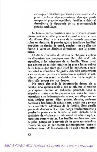 a cualquier miembro que inconscientemente esté a
punto de hacer algo espontáneo, algo que pueda
romper el precario equilibrio familiar y dejar al
descubierto la hipocresía de su supercontrolada
pseudo-estabilidad.
Su familia pueda constituir una parte inmensamente
provechosa de su vida, y lo será si usted obra en el sen­
tido idóneo. Pero la otra cara de la moneda puede re­
sultar un desastre. Si permite que su familia (o familias)
empuñen las riendas de usted, pueden tirar de ellas tan
fuerte, a veces en distintas direcciones, que le destro­
zarán.
Eludir la condición de víctima le obligará a aplicar
las directrices que propugna este libro, del modo más
específico, a los miembros de su familia. Tiene usted
que ponerse en su sitio, pararles los pies a los miembros
de su familia que creen que usted les pertenece, a quie­
nes usted se considera obligado a defender simplemente
a causa de un parentesco sanguíneo o quienes se con­
sideran con DERECHO a decirle cómo debe regir su
vida, sólo porque son sus deudos.
No estoy alentando la insurrección dentro de su
familia, sino apremiándole a que se esfuerce al máximo
para aplicar normas de redimido, poniendo todo su
empeño al tratar con las personas que serán las menos
receptivas a su independencia, o sea, sus allegados: es­
posa, antigua esposa, hijos, padres, abuelos, parientes
políticos y familiares de todas clases, desde tíos y primos
hasta miembros adoptivos de la familia. Este amplio
grupo de deudos será el que ponga verdaderamente a
prueba la postura ante la vida de ente liberado de la
condición de víctima y, si sale usted triunfante aquí, el
resto será coser y cantar. Las familias resultan tan duras
de pelar, porque en la mayoría de los casos sus miembros
consideran que se pertenecen recíprocamente, como si
hubiesen invertido los ahorros de su vida unos en otros.
42
ñMO ñ FU€GO ñZJL POÑQU6 €S HPÑMOSÑ. PUÑÑ V CÑÍSTRUNÑ,
 