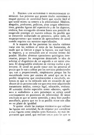 3. llGUKAS CON AUTORIDAD Y PROFESIONALES LI­
DERALES. Las personas que poseen títulos ostentosos u
ocupan puestos de autoridad hacen que resulte fácil el
que usted mismo se someta a la arbitrariedad. Médicos,
abogados, profesores, políticos, altos cargos administra­
tivos, grandes figuras del espectáculo y de los deportes,
etcétera, han conseguido elevarse hasta una posición de
exagerado prestigio en nuestra cultura, lis posible que
se encuentre acobardado en presencia, sobre todo, de
«superpersonas» que tratarán de aprovecharse de usted
cuando requiera sus servicios especializados.
A la mayoría de los pacientes les resulta violento
iratar con los médicos el tema de los honorarios, de
modo que se limitan a pagar la factura, sea cual fuere
•u importe, y se consuelan con el recurso íntimo del
pataleo. Muchos afrontan operaciones quirúrgicas inne­
cesarias, porque les avergüenza demasiado la idea de
»«»licitar el diagnóstico de un segundo o un tercer ciru­
jano. El desagradable síndrome de víctima vuelve a pre­
sentarse. Si usted no puede tratar con las personas el
pictio que le van a cobrar por los sen-icios profesionales
«pie van a proporcionarle, simplemente porque los ha
rncumbrado tanto por encima de usted que no le es
|M*iblc imaginarse que condesciendan a escucharle, en­
tonces es que se ha colocado solo en situación de que
abusen de su persona cada vez que crea estar adquiriendo
Untamiento medico, consejo legal, educación, etcétera.
Al conceder títulos especiales como «doctor», «profe­
so»• o «caballero» a esos personajes se coloca usted
loniinuamentc en posiciones de inferioridad. El único
irtuliado es que se siente sometido, y muy bien pueden
avasallarle, puesto que no le es posible tratar con ellos
f>n un plano de igualdad.
Si quiere eludir las trampas victimarías que utilizan
I«« liguras con autoridad, ha de empezar jK>r considerar
« reas figuras como simples seres humanos, no más im-
I»niantes que usted, que realizan tarcas pata las que se
45
 