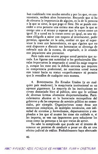 han cualificado tras mucho estudio y por las que, en con­
secuencia, reciben altos honorarios. Recuerde que si ha
de elevarse la importancia de alguien, es la de la persona
a la que se sirve, la que paga el flete. N'o se putxle con­
ceder a otra persona una estima mas alta que la que se
otorga uno a sí mismo y esperar que le traten como un
igual. Si a usted no le tratan como un igual, es una víc­
tima obligada a mirar con respeto al interlocutor, pedir
permiso, aguardar en la cola, confiar en que el super­
visor le trate con benevolencia, en que alguien que no
está dispuesto a discutir sus honorarios se abstenga de
cobrarle más de la cuenta, de engañarle, o le atienda
con impaciente aire protector.
Pero todo esto ocurre porque usted permite que su­
ceda. Las figuras con autoridad o los profesionales libe­
rales importantes le respetarán si usted les exige respeto
y, aunque los trate con la debida cortesía que requiere
su competencia profesional, no reacciona usted nunca
con temor hacia su status «superhumano» ni permite
que le avasallen de cualquier otra manera.
4 . B u r o c r a c ia . En Estados Unidos (y en cu
quier país moderno), la maquinaria institucional es un
opresor gigantesco. La mayoría de las instituciones no
sirven demasiado bien al público, sino que lo utilizan
de diversas formas altamente despersonalizadas. Parti­
cularmente abusiva es la burocracia monopolista del
gobierno y de las empresas de servicio público no comer­
ciales, por ejemplo. Organizaciones como éstas son
monstruos complejos, de múltiples tentáculos, con infi­
nidad de sistemas y formulismos, departamentos y em­
pleados a los que el asunto les tiene sin cuidado o, si
les importa, se ven tan impotentes para solucionar las
cosas como las personas a las que tratan de servir.
Ya sabe lo complicado que puede ser el intento de
renovar un permiso de conducir o pasar un día en una
oficina judicial de tráfico. Probablemente haya efectuado
4 6
ñmoÑfU€GOftzucpoñqvp esnemcsR. puññycñístñunñ.
 