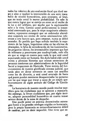 todos los trámites de una evaluación fiscal que duró me­
aos o años c implicó la intervención de una serie inaca­
bable de niveles burocráticos, para enterarse, al final,
que no tenía usted la menor probabilidad. Ya sabe lo
que cuesta lograr que se corrija un error en el recibo de
la luz o del telefono, por mucho que la equivocación
■»lite a la vista. Conoce usted perfectamente la inmen-
«idad enrevesada que, para la torpe maquinaria adminis­
trativa, representa conseguir que un ordenador electró­
nico suspenda sus envíos de cartas amenazadoras refe-
Ientes a una factura que, para empezar, nunca se debió
extender. Es posible que haya sufrido también la expe­
riencia de las largas, larguísimas colas en las oficinas de
desempleo, la falta de consideración de los funcionarios,
las preguntas idiotas, los interminables impresos que han
de rellenarse y presentarse por cuadruplicado, todo ello
sin que se tenga en cuenta para nada lo que está usted
soportando como ser humano. Sin duda habrá oído usted
tristes y plomizas historias que relatan entrevistas de
t*rrsonas corrientes con administradores de la Seguridad
Social o inspectores de Hacienda. Tiene noticia del fun-
t lonamiento de nuestro glorificado sistema judicial, que
tarda años en dictar sentencia en casos tan sencillos
tumo los de divorcio, y está usted enterado de hasta
qué punto pueden mostrarse desapasionadas las personas
ton las que tenga que tratar a causa de un simple que­
brantamiento de algún artículo del Código de Circula­
ción.
La burocracia de nuestro mundo puede resultar mor­
diera para los ciudadanos que se apresten a manejarla.
Sin embargo, la llevan ciudadanos que, por algún moti­
vo, adoptan personalidad burocrática en cuanto toman
«icn to detrás de la mesa de despacho.
Uno puede poner en práctica determinadas estrate­
gias frente a los grandes verdugos erigidos en burocracia,
|>ero la propia burocracia es extraordinariamente difícil
tle cambiar, por no d car imposible. Uno tiene que ex­
47
 