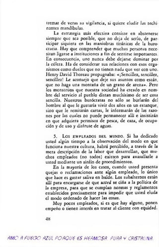 tremar de veras su vigilancia, si quiere eludir las rechi­
nantes mandíbulas.
La estrategia más efectiva consiste en abstenerse
siempre que sea posible, que no deja de serlo, de par­
ticipar siquiera en las maniobras tiránicas de la buro­
cracia. Hay que comprender que muchas personas nece­
sitan ligarse a instituciones a fin de sentirse importantes.
En consecuencia, uno nunca debe dejarse dominar por
la cólera. Ha de considerar sus relaciones con esos orga­
nismos como duelos que no tienen nada que ver con uno.
Henry David Thorcau propugnaba: «¡Sencillez, sencillez,
sencillez! Le aconsejo que deje sus asuntos como están,
que no haga una montaña de un grano de arena». Pero
los monstruos que nuestra sociedad ha creado en nom­
bre del servicio al pueblo distan muchísimo de ser cosa
sencilla. Nuestros burócratas no sólo se burlarán del
hombre al que le gustaría vivir dos años en un estanque,
sino que le remitirán cartas, le informarán de las razo­
nes por las cuales no puede permanecer allí e insistirán
en que adquiera permisos de pesca, de caza, de ocupa­
ción y de uso y disfrute de aguas.
5. Los EMPLEADOS d e l mundo. Si ha dedica
usted algún tiempo a la observación del modo en que
funciona nuestra cultura, habrá percibido, a través de la
mera descripción de la labor que desarrollan, que mu­
chos empleados (no todos) existen para avasallarle a
usted mediante un sinfín de procedimientos.
En la mayoría de los casos, cuando usted presenta
quejas o reclamaciones ante algún empleado, lo único
que hace es gastar saliva en balde. Los subalternos están
allí para encargarse de que usted se ciña a la política de
la empresa, para que se cumplan normas y reglamentos
establecidos precisamente para impedir que usted eluda
el modo ordenado de hacer las cosas.
Muy pocos empleados, si es que hay alguno, ponen
empeño o tienen interés en tratar al cliente con equidad.
48
ÑMO Ñ f1/600 ÑZULPOÑQV6 PSH€ÑMCSÑ. PUÑÑ y CÑiSTÑUNÑ.
 