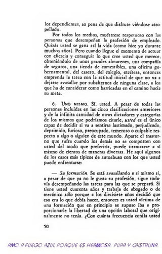 los dependientes, so pena de que disfrute viéndose atro­
pellado.
Por todos los medios, muéstrese respetuoso con las
personas que desempeñan la profesión de empleado.
Quizás usted se gana así la vida (como hice yo durante
muchos años). Pero cuando llegue el momento de actuar
con eficacia y conseguir lo que cree usted que merece,
obteniéndolo de unos grandes almacenes, una compañía
de seguros, una tienda de comestibles, una oficina gu­
bernamental, del casero, del colegio, etcétera, entonces
emprenda la tarca con la actitud inicial de que no va a
dejarse avasallar por subalternos de ninguna clase, a los
que ha de considerar como barricadas en el camino hacia
su meta.
6. Uno m ism o . Sí, usted. A pesar de todas
personas incluidas en las cinco clasificaciones anteriores
y de la infinita cantidad de otros dictadores y categorías
de los mismos que podríamos citarle, usted es el único
capaz de decidir si va a sentirse lastimado, perjudicado,
deprimido, furioso, preocupado, temeroso o culpable res­
pecto a algo o alguien de este mundo. Aparte el trastor­
no que sufra cuando los demás no se comporten con
usted del modo que preferiría, puede tiranizarse a sí
mismo de cientos de maneras diversas. He aquí algunos
de los casos más típicos de autoabuso con los que usted
puede enfrentarse:
— Su form ación. Se está avasallando a sí mismo si,
a pesar de que ya no le gusta su profesión, sigue toda­
vía desempeñando las tareas para las que se preparó. Si
tiene usted cuarenta años y trabaja de abogado o de
mecánico sólo porque a los diecisiete años decidió que
eso era lo que debía hacer, entonces es usted víctima de
una formación que en principio se supuso iba a pro­
porcionarle la libertad de una opción laboral que origi­
nalmente no tenía. ¿Con cuánta frecuencia confía usted
50
ñmoÑfU€GOftzucpoñqvp esnemcsR. puññycñístñunñ.
 