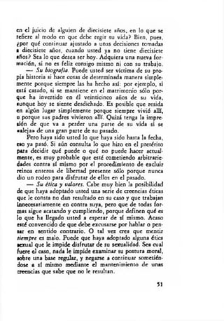 en el juicio de alguien de diecisiete años, en lo que se
refiere al modo en que debe regir su vida? Bien, pues,
¿por qué continuar ajustado a unas decisiones tomadas
a diecisiete años, cuando usted ya no tiene diecisiete
años? Sea lo que desea ser hoy. Adquiera una nueva for­
mación, si no es feliz consigo mismo ni con su trabajo.
— Su biografía. Puede usted ser víctima de su pro­
pia historia si hace cosas de determinada manera simple­
mente porque siempre las ha hecho así: por ejemplo, si
está casado, si se mantiene en el matrimonio sólo por­
que ha invertido en él veinticinco años de su vida,
aunque hoy se siente desdichado. Es posible que resida
en algún lugar simplemente porque siempre vivió allí,
o porque sus padres vivieron allí. Quizá tenga la impre­
sión de que va a perder una parte de su vida si se
«aleja» de una gran parte de su pasado.
Pero haya sido usted lo que haya sido hasta la fecha,
eao ya pasó. Si aún consulta lo que hizo en el pretérito
para decidir qué puede o qué no puede hacer actual­
mente, es muy probable que esté cometiendo arbitrarie­
dades contra sí mismo por el procedimiento de excluir
reinos enteros de libertad presente sólo porque nunca
dio un rodeo para disfrutar de ellos en el pasado.
— Su ética y valores. Cabe muy bien la posibilidad
de que haya adoptado usted una serie de creencias éticas
que le consta no dan resultado en su caso y que trabajan
Innecesariamente en contra suya, pero que de todas for­
mas sigue acatando y cumpliendo, porque definen qué es
lo que ha llegado usted a esperar de sí mismo. Acaso
esté convencido de que debe excusarse por hablar o pen­
sar en sentido contrario. O tal vez crea que mentir
siem pre es malo. Puede que haya adoptado alguna ética
sexual que le impide disfrutar de su sexualidad. Sea cual
fuere el caso, nada le impide examinar su postura moral,
sobre una base regular, y negarse a continuar sometién­
dose a sí mismo mediante el mantenimiento de unas
creencias que sabe que no le resultan.
51
 