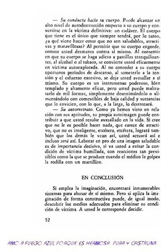 — Su conducía hacia su cuerpo. Puede alcanzar un
alto nivel de autodcstrucción respecto a su cuerpo y con­
vertirse en la víctima definitiva: un cadáver. ¿1 cuerpo
que tiene es el único que siempre tendrá, por lo tanto,
¿a qué viene hacer cosas que no son saludables, atracti­
vas y maravillosas? Al permitir que su cuerpo engorde,
comete usted desmanes contra sí mismo. Al consentir
en que su cuerpo se haga adicto a pastillas tranquilizan­
tes, al alcohol o al tabaco, se convierte usted eficazmente
en víctima autocxplotada. Al no conceder a su cuerpo
oportunos períodos de descanso, al someterlo a la ten­
sión y el esfuerzo excesivo, se deja usted avasallar a sí
mismo. Su cuerpo es un instrumento poderoso, bien
templado y altamente eficaz, pero usted puede maltra­
tarlo de mil formas, simplemente desestimándolo o ali­
mentándolo con comestibles de baja calidad y sustancias
que lo envicien, con lo que, a la larga, lo destrozará.
— Su autorretrato. Como ya hemos visto en rela­
ción con sus aptitudes, su propia autoimagen puede con­
tribuir a que usted resulte avasallado en la vida. Si cree
que no le es posible hacer nada, que carece de atracti­
vo, que no es inteligente, etcétera, etcétera, logrará tam­
bién que los demás le vean así, usted actuará así c
incluso será así. Laborar en pro de una imagen saludable
es de importancia decisiva, si va usted a evitar la con­
dición de víctima humillada, con reacciones tan previ­
sibles como la que se produce cuando el médico le golpea
la rodilla con un raartillito.
EN CONCLUSION
Si emplea la imaginación, encontrará innumerables
sistemas para abusar de sí mismo. Pero si aplica la ima­
ginación de forma constructiva puede, de igual modo,
descubrir los medios adecuados para eliminar su condi­
ción de víctima. A usted le corresponde decidir.
52
ÑMO ÑFU€GO ftZUL FOÑQU6 €S H6ÑMCSÑ. PUÑÑ y CÑÍSTÑUNÑ.
 