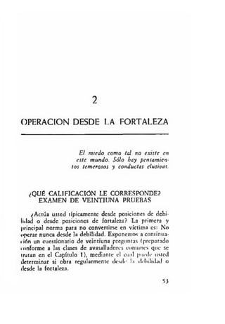 2
OPERACION DESDE LA FORTALEZA
El m iedo com o tal no existe en
este mundo. Sólo hay pensam ien­
tos tem erosos y conductas elusivas.
¿QUÉ CALIFICACION LE CORRESPONDE?
EXAMEN DE VEINTIUNA PRUEBAS
¿Actúa usted típicamente desde posiciones de debi­
lidad o desde posiciones de fortaleza? La primera y
principal norma para no convertirse en víctima es: No
operar nunca desde la debilidad. Exponemos a continua-
«ión un cuestionario de veintiuna preguntas (preparado
conforme a las clases de avasalladores comunes que se
tratan en el Capítulo 1), mediante el cual puede usted
determinar si obra regularmente desde l.i debilidad o
desde la fortaleza.
53
 