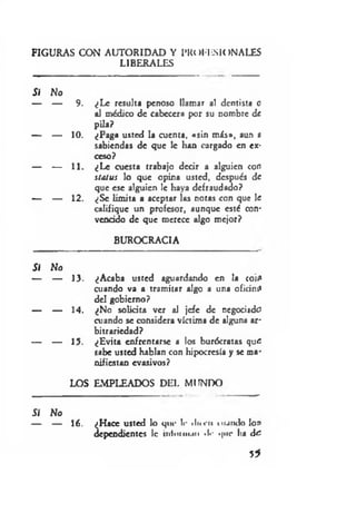 FIGURAS CON AUTORIDAD Y |»K(»MISIONALES
LIBERALES
Sí No
— — 9. ¿Le resulta penoso llamar al dentista o
al médico de cabecera por su nombre de
pila?
— — 10. ¿Paga usted la cuenta, «sin más», aun a
sabiendas de que le han cargado en ex­
ceso?
— — 11. ¿Le cuesta trabajo decir a alguien con
status lo que opina usted, después de
que esc alguien le haya defraudado?
— — 12. ¿Se limita a aceptar las notas con que le
califique un profesor, aunque esté con­
vencido de que merece algo mejor?
BUROCRACIA
SI No
— — 13. ¿Acaba usted aguardando en la coi:»
cuando va a tramitar algo a una oficin:*
del gobierno?
— — 14. ¿No solicita ver al jefe de negociado
cuando se considera víctima de alguna ar­
bitrariedad?
— — 15. ¿Evita enfrentarse a los burócratas quc
sabe usted hablan con hipocresía y se ma­
nifiestan evasivos?
LOS EMPLEADOS DEL MUNDO
Si No
— — 16. ¿Hace usted lo que l<- «Inen m ando lo »
dependientes le ¡níoiiiiuii •!«• que ha dc
5*
 