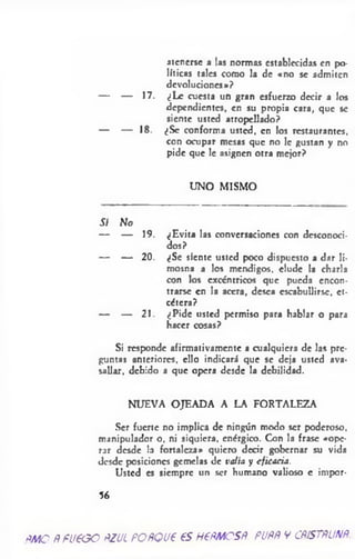 atenerse a las normas establecidas en po­
líticas tales como la de «no se admiten
devoluciones*?
— — 17. ¿Le cuesta un gran esfuerzo decir a los
dependientes, en su propia cara, que se
siente usted atropellado?
— — 18. ¿Se conforma usted, en los restaurantes,
con ocupar mesas que no le gustan y no
pide que le asignen otra mejor?
UNO MISMO
Sí No
— — 19. ¿Evita las conversaciones con desconoci­
dos?
— — 20. ¿Se siente usted poco dispuesto a dar li­
mosna a los mendigos, elude la charla
con los excéntricos que pueda encon­
trarse en la acera, desea escabullirse, et­
cétera?
— — 21. ¿Pide usted permiso para hablar o para
hacer cosas?
Si responde afirmativamente a cualquiera de las pre­
guntas anteriores, ello indicará que se deja usted ava­
sallar, debido a que opera desde la debilidad.
NUEVA OJEADA A LA FORTALEZA
Ser fuerte no implica de ningún modo ser poderoso,
manipulador o, ni siquiera, enérgico. Con la frase «ope­
rar desde la fortaleza» quiero decir gobernar su vida
desde posiciones gemelas de valía y eficacia.
Usted es siempre un ser humano valioso e impor-
56
¿Ato ftfUtOQ FZULPOftQUt 65HtfiMCSÑ. PUftÑVCÑiSTflUNÑ
 