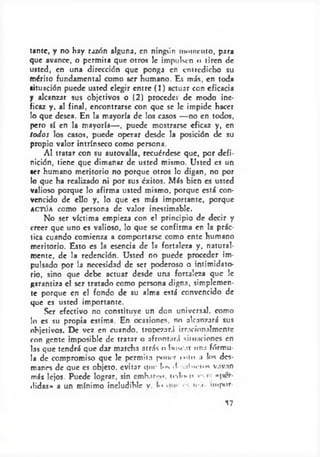 tantc, y no hay razón alguna, en ningún momento, para
que avance, o permita que otros le impulsen o tiren de
usted, en una dirección que ponga en entredicho su
mérito fundamental como ser humano. Es más, en toda
situación puede usted elegir entre (1) actuar con eficacia
y alcanzar sus objetivos o (2) procede; de modo ine­
ficaz y, al final, encontrarse con que se le impide hacer
lo que desea. En la mayoría de los casos —no en todos,
pero sí en la mayoría— , puede mostrarse eficaz y, en
todos los casos, puede operar desde la posición de su
propio valor intrínseco como persona.
Al tratar con su autovalía, recuérdese que, por defi­
nición, tiene que dimanar de usted mismo. Usted es un
ser humano meritorio no porque otros lo digan, no por
lo que ha realizado ni por sus éxitos. Más bien es usted
valioso porque lo afirma usted mismo, porque está con­
vencido de ello y, lo que es más importante, porque
actú a como persona de valor inestimable.
No ser víctima empieza con el principio de decir y
creer que uno es valioso, lo que se confirma en la prác­
tica cuando comienza a comportarse como ente humano
meritorio. Esto es la esencia de la fortaleza y, natural­
mente. de la redención. Usted no puede proceder im­
pulsado por la necesidad de ser poderoso o intimidato-
rio, sino que debe actuar desde una fortaleza que le
garantiza el ser tratado como persona digna, simplemen­
te porque en el fondo de su alma está convencido de
que es usted importante.
Ser efectivo no constituye un don universal, como
lo es su propia estima. En ocasiones, no alcanzará sus
objetivos. De vez en cuando, tropezará irracionalmente
ron gente imposible de tratar o afrontará situaciones en
las que tendrá que dar marcha atrás o Ivovar una fórmu­
la de compromiso que le permita poner «»lo a los des­
manes de que es objeto, evitar que los .!•••• llo ro « vavan
más lejos. Puede lograr, sin embao*«*, n-ilno* •••■*• -ivr-
«lidas» a un mínimo ineludible y. 1«• • «■••*• unpor-
17
 