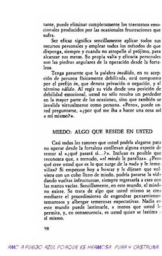 tantc, puede eliminar completamente los trastornos emo­
cionales producidos por las ocasionales frustraciones que
sufra.
Ser eficaz significa sencillamente aplicar todos sus
recursos personales y emplear todos los métodos de que
disponga, siempre y cuando no atropelle al prójimo, para
alcanzar sus metas. Su propia valía y eficacia personales
son las piedras angulares de la operación desde la forta­
leza.
Tenga presente que la palabra inválido, en su acep­
ción de persona físicamente debilitada, está compuesta
por el prefijo in, que denota privación o negación, y el
término válido. Al regir su vida desde una posición de
debilidad emocional, usted no sólo resulta un perdedor
en la mayor parte de las ocasiones, sino que también se
invalida virtualmentc como persona. «Pero», puede us­
ted preguntarse, «¿por qué me iba a hacer una cosa así
a mí mismo?».
MIEDO: ALGO QUE RESIDE EN USTED
Casi todas las razones que usted podría alegarse para
no operar desde la fortaleza conllevan alguna especie de
temor al «¿qué pasará s i...? » . Incluso es posible que
reconozca que, a menudo, *el m iedo le paraliza». ¿Pero
qué cree usted que es lo que surge de la nada y le inmo
viliza? Si empezase hoy a buscar y le dijesen que vol­
viera con un cubo lleno de miedo, podría pasarse la vida
dando vueltas infructuosas, siempre regresaría a casa con
las manos vacías. Sencillamente, en este mundo, el miedo
no existe. Se trata de algo que usted mismo se crea
mediante el procedimiento de engendrar pensamientos
temorosos y albergar temerosas expectativas. Nadie cu
este mundo puede lastimarle, a menos que usted !«•
permita, y, en consecuencia, es usted quien se lastima
sí mismo.
*>*
ñmoÑfU€GOftzucpoñqvp esnemcsR. puññycñístñunñ.
 