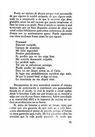 Puede ser víctima de abusos porque está convencido
de que alguien le tendrá antipatía, de que alguna catás­
trofe va a acontccerle o de que le ocurrirá algo desa­
gradable, entre b s mil excusas que pueda imaginarse, si
nace las cosas a su modo. Pero el miedo es interno y está
sustentado por un bien dispuesto sistema de ideas que
usted utiliza hábilmente para evitar enfrentarse de modo
directo con su autoimpucsto pavor. Puede expresarse
esas ideas mediante frases como las que siguen:
Fracasaré.
Pareceré estúpido.
Carezco de atractivo.
Me falta seguridad.
Pueden perjudicarme.
Es posible que no les caiga bien.
Me sentiría demasiado culpable.
Lo perderé todo.
Tal vez se enfurezcan conmigo.
Puedo perder mi empleo.
Dios no me dejará entrar en el Gelo.
Si hago eso, probablemente sucederá algo malo.
Sé que lo pasaré fatal, si digo tal cosa.
La conciencia no me dejará vivir.
Pensamientos de esta naturaleza socavan el sistema
Interno de sustentación y mantienen una personalidad
basada en el miedo, lo cual le impide a usted oprtar
ilesdc la fortaleza. Cada vez que busque en su interioí y
«alga con una de esas frases temerosas, habrá consultado
a su mentalidad débil y la impronta de víctima no tar­
dará en evidenciarse en su frente.
Si, antes de lanzarse a correr un riesgo, tiene que
*untar con una garantía de que todo v.i a salir bien,
minea abandonará el punto de partida, |»orqoc el futuro
no tiene garantías para nadie. No luv garamias sobre los
•rrvicios que la vida pueda prestniIr dr nnnlo que
59
 