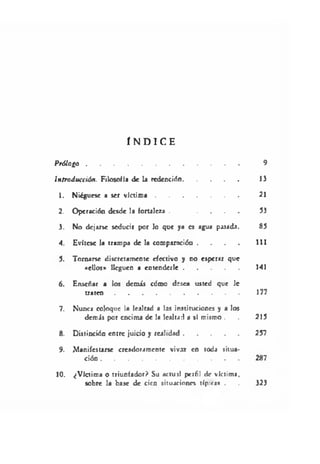 Í N D I C E
P rólogo.................................................................................. 9
Introducción. Filosofía de la redención.............................. 1)
1. Niegúese a ser víctim a............................................. 21
2. Operación desde la fortaleza . . . . . 53
3. No dejarse seducir por lo que ya es agua pasada. 85
4. Evítese la trampa de la comparación . . . . 111
5. Tomarse discretamente efectivo y no esperar que
«ellos» lleguen a entenderle.......................................141
6. Enseñar a los demis cómo desea usted que le
tr a te n ............................................................................ 177
7. Nunca coloque la lealtad a las instituciones y a los
demis por encima de la lealtad a sí mismo . . 215
8. Distinción entre juicio y realidad...................................... 257
9. iManifestane creadoramente vivaz en toda situa­
ción ...................................................................................287
10. ¿Víctima o triunfador? Su actuil perfil de víctima.
sobre la base de cien situaciones típica» . . 323
 