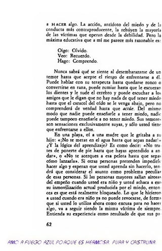 a h a c e r algo. La acción, antídoto del miedo y de la
conducta más contraproducente, la rehuyen la mayoría
de las víctimas que operan desde la debilidad. Pero la
máxima educativa que a mí me parece más razonable es:
Oigo: Olvido.
Veo: Recuerdo.
Hago: Comprendo.
Nunca sabrá qué se siente al desembarazarse de un
temor hasta que acepte el riesgo de enfrentarse a él
Puede hablar con su terapeuta hasta quedarse ronco o
convertirse en rana, puede rumiar hasta que le escuezan
los dientes y le sude el cerebro y puede escuchar a los
amigos que le digan que no hay nada de qué tener miedo
hasta que el caracol del oído se le venga abajo, pero no
comprenderá de verdad hasta que actúe. Del mismo
modo que nadie puede enseñarle a tener miedo, nadie
puede tampoco enseñarle a no tener miedo. Sus temores
son sensaciones exclusivamente suyas, y sólo usted tiene
que enfrentarse a ellos.
En una playa, oí a una madre que le gritaba a su
hijo: «¡N o te metas en el agua hasta que sepas nadar!»
¿Y la lógica del aprendizaje? Es como decir: «No tra
tes de ponerte de pie hasta que hayas aprendido a an
dar», o «No te acerques a esa pelota hasta que sepas
cómo lanzarla». Si otras personas pretenden impedirle
hacer algo y esperan aue usted aprenda sin hacerlo, ten
drá que considerar el asunto como problema peculiar
de esas personas. Si las personas mayores salían airosas
del empeño cuando usted era niño y usted achaca a eso
su inmovilización actual producida por el miedo, cnton
ces es que está realmente bloqueado. Lo que le hicieron
a usted cuando era niño ya no puede revocarse, de forma
que si usted lo utiliza ahora como excusa para no hacer
algo, va a seguir siendo la misma víctima de siempre
Entienda su experiencia como resultado de que sus p3
62
ñmo ÑfU€GO ftzuc poñqvp es nem csR. puññ y cñístñunñ.
 