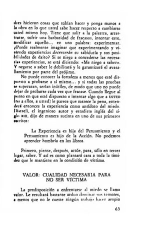 ilics hicieron cosas que sabían hacer y ponga roanos a
la obra en lo que usted sabe hacer respecto a cambiarse
tuted mismo hoy. Tiene que salir a la palestra, arras­
trarse, sufrir una barbaridad de fracasos, intentar esto,
modificar aquello... en una palabra: experimentar.
¿Puede realmente imaginar que experimentando y vi­
viendo experiencias decrecerán su sabiduría y sus posi­
bilidades de éxito? Si se niega a concederse las necesa­
ria« experiencias, se está diciendo: «M e niego a saber».
Y negarse a saber le debilitará y le garantizará el avasa­
llamiento por parte del prójimo.
No puede conocer la fortaleza a menos que esté dis­
puesto a probarse a sí mismo... y si todas las pruebas
te superaran, serían inútiles, de modo que uno no puede
tlejur de probarse cada vez que fracase. Cuando llegue al
punto en que esté dispuesto a intentar algo que a USTED
(no a ellos, a usted) le parece que merece la pena, enten­
derá entonces la experiencia como antídoto del miedo.
hUrneli, el ingenioso autor y estadista inglés del si­
glo xix, dijo de manera sucinta en uno de sus primeros
Méritos:
La Experiencia es hija del Pensamiento y el
Pensamiento es hijo de la Acción. No podemos
aprender hombría en los libros.
Primero, piense, después, actúe, para, sólo en tercer
lugar, saber. Y así es como plantará cara a toda la timi­
dez que le mantiene en la condición de víctima.
VALOR: CUALIDAD NECESARIA PARA
NO SER VÍCTIMA
La predisposición a enfrentarse al miedo se llama
valor. Le resultará bastante arduo dominar sus temores,
• menos que no le cueste ningún tralujo hacer acopio
63
 
