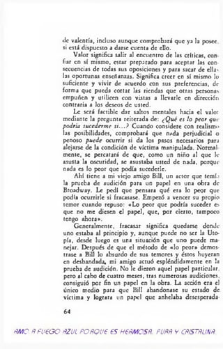 tic valentía, incluso aunque comprobará que ya la posee
si está dispuesto a darse cuenta de ello.
Valor significa salir al encuentro de las críticas, con
fiar en sí mismo, estar preparado para aceptar las con­
secuencias de todas sus oposiciones y para sacar de ella'
las oportunas enseñanzas. Significa creer en sí mismo lo
suficiente y vivir de acuerdo con sus preferencias, de
forma que pueda cortar las riendas que otras personas
empuñen y utilicen con vistas a llevarle en dirección
contraria a los deseos de usted.
Le será factible dar saltos mentales hacia el valor
mediante la pregunta reiterada de: ¿Q ué es lo peor que
podría sucederm e si...? Cuando considere con realismo
las posibilidades, comprobará que nada perjudicial o
penoso puede ocurrir si da los pasos necesarios para
alejarse de la condición de víctima manipulada. Normal
mente, se percatará de que, como un niño al que le
asusta la oscuridad, se asustaba usted de nada, porqui
nada es lo peor que podía succderlc.
Ahí tiene a mi viejo amigo Bill, un actor que tcmí.i
la prueba de audición para un papel en una obra de
Broadway. Le pedí que pensara qué era lo peqr que
podía ocurrirle si fracasase. Empezó a vencer su propio
temor cuando repuso: «Lo peor que podría suceder es
que no me diesen el papel, que, por cierto, tampoco
tengo ahora».
Generalmente, fracasar significa quedarse donde
uno estaba al principio y, aunque puede no ser la Uto­
pía, desde luego es una situación que uno puede ma­
nejar. Después de que el método de «lo peor» demos­
trase a Bill lo absurdo de sus temores y éstos huyeran
en desbandada, mi amigo actuó espléndidamente en la
prueba de audición. No le dieron aquel papel particular,
pero al cabo de cuatro meses, tras numerosas audiciones,
consiguió por fin un papel en la obra. La acción era el
único medio para que Bill abandonase su estado de
víctima y lograra un papel que anhelaba desesperada-
64
RMO RPU€GO RZUL PORQVP €S H€RMOSR. PURR V CRiSTRUNR
 