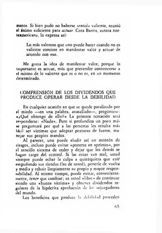 mente. Si bien pudo no haberse sentido valiente, reunió
*1 ánimo suficiente para actuar. Cora Barris, autora nor­
teamericana, lo expresa así:
Lo más valeroso que uno puede hacer cuando no es
valiente consiste en manifestar valor y actuar de
acuerdo con eso.
Me gusta la idea de manifestar valor, porque lo
Importante es actuar, más que pretender convencerse a
i( mismo de lo valiente que es o no es, en un momento
determinado.
COMPRENSION DE LOS DIVIDENDOS QUE
PRODUCE OPERAR DESDE LA DEBILIDAD
En cualquier ocasión en que se quede paralizado por
rl miedo — en una palabra, avasallado— , pregúntese:
«¿Q ué obtengo de ello ?» La primera tentación será
responderse: «N ada». Pero si profundiza un poco más
•c preguntará por qué a las personas les resulta más
fácil ser víctimas que adoptar posturas de fuerza, ma­
nejar sus propios mandos.
Al parecer, uno puede eludir así un montón de
tiesgos, incluso puede evitar «ponerse en aprietos», por
rl sencillo sistema de ceder y dejar que los demás se
hagan cargo del control. Si las cosas van mal, usted
»iempre puede echar la culpa a quienquiera que esté
empuñando sus riendas (las de usted}, ponerle de vuelta
y media y rehuir limpiamente su propia y mayor respon-
tubilidad. Al mismo tiempo, puede evitar, conveniente­
mente, tener que cambiar; es usted «libre» de continuar
«iendo un2 «buena víctima» y obtener dividendos re­
gulares de la hipócrita aprobación de !•>•. sojuzgadores
del mundo.
Los beneficios que produce l.i debilidad proceden
05
 