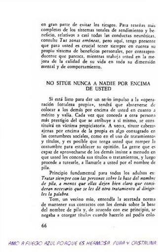 en gran parte de evitar los riesgos. Para reseñas más
completas de los sistemas totales de rendimiento y be­
neficio, relativos a casi todas las conductas neuróticas,
consulte Tus zonas erróneas, pero aquí, tenga presente
que para usted es crucial tener siempre en cuenta su
propio sistema de beneficias personales, por contrapro­
ducente que parezca, mientras trabaja usted en la me
jora de la calidad de su vida en toda su dimensión
mental y de comportamiento.
NO SITÜE NUNCA A NADIE POR ENCIMA
DE USTED
Si está listo para dar un se io impulso a la «opera
ración fortaleza propia», tendrá que abstenerse de
colocar a los demás por encima de usted en cuanto a
mérito y valia. Cada vez que conceda a otra persona
más prestigio del que se atribuye a sí mismo, se cons­
tituirá en víctima propiciatoria. A veces, situar cabezas
ajenas por encima de la propia es algo consagrado en
las costumbres sociales, como en el uso de tratamientos
y títulos, y es posible que tenga usted que romper la
costumbre para establecer su opinión. La gente que es
capaz de aprovecharse de los demás insiste a menudo en
que usted les conceda sus títulos o tratamientos, y luego
procede a tutearle, a llamarle a usted por el nombre de
pila.
Principio fundamental para todos los adultos es:
Tratar siem pre con las personas sobre la base d e! nom bre
d e pila, a m enos que ellas dejen bien claro que consi
deran necesario que se les d é otro tratamiento al dirigir­
les la palabra.
Tom, un vecino mío, entendía la acertada norma
de mantener sus contactos con los demás sobre la base
del nombre de pila y, de acuerdo con ese principio, se
negaba a otorgar títulos cuando hacerlo así podía colo-
66
ÑMO ÑFU€GO ÑZUÍ FOÑQU€ €S HFÑMOSÑ. PUÑÑ y CÑtSTÑUNÑ.
 