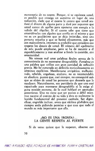 mercenaria de su casero. Porque, si se equivoca usted,
es posible que consiga un aumento en lugar de una
reducción, dado que al casero le consta que usted ara­
ñará el dinero de alguna parte y dará por supuesto que
usted carece de agallas para oponerse con energía a la
subida del alquiler. Si el casero sabe que tiene que
entendérselas con alguien que confía en sí mismo y que
no es un pusilánime que se deja intimidar, sino una
persona resuelta y que se batirá eficazmente, más que
con malevolencia, entonces es probable que considere con
respeto los deseos de usted. El número del «pobrccito
de m í» puede emplearse, pero se ha de recurrir a él
esporádicamente y tras analizar a fondo la cuestión, con
anterioridad.
No vienen mal unas palabras finales acerca de la
conveniencia de no mostrarse desagradable. Fortaleza es
una palabra que utilizo con gran cantidad de reflexión
previa. Me he esmerado en definirla meticulosamente en
términos explícitos. Manifestarse antipático, malhumo­
rado. rebelde, engañoso, etcétera, no es recomendable
en absoluto, puesto que. casi siempre, no conseguirá más
que se alejen de usted las personas que desearía que le
ayudasen. Naturalmente, soy partidario de que uno esté
capacitado para mostrarse desagradable si lo exige al­
guna ocasión extrema, de lo cual hablaré en apartados
posteriores. Uno no tiene que ser pasivo o débil mien­
tras recorre el camino de su vida y ésta es realmente la
lección fundamental del presente capítulo. Ser digno,
eficaz, engreído incluso, antes- que víctima plañidera que
siempre anda pidiendo permiso v que cree que todo el
mundo es más importante que ella.
¿NO ES UNA IRO N ÍA ?...
LA GENTE RESPETA AL FUERTE
Si de veras quiere que le respeten, observe con
70
ñm o ÑfU€GO ftzuc po ñq vp es nem esR. puññ y cñístñunñ.
 