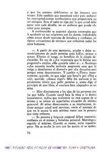 y que los temores debilitantes se los instaura uno
mismo. Sabe también que necesitará valor para rechazar
las contraproducentes retribuciones que proporciona no
ser enérgico. Pero el valor es algo por lo que usted debe
optar ante cada desafío, no un atributo que pueda ob­
tener para siempre.
A continuación se exponen algunas estrategias que
le ayudara'n en sus relaciones con los demás, indicándole
cómo actuar desde tesituras de fortaleza y confianza, en
típicas «situaciones de víctima* que enfrentan todos los
seres humanos.
— A partir de este momento, pruebe a dejar au­
tomáticamente de pedir permiso para hablar, pensar o
actuar. Elimine el ruego, en beneficio de la simple de­
claración. En vez de «¿L e importaría que le hiciese una
pregunta?» emplee «M e gustaría saber si...». Sustituya
«¿L e causaría mucha molestia aceptarme esto que le
traigo y devolverme el dinero?» por «Le devuelvo esto
porque estoy descontento». Y cambie «¿Tienes incon­
veniente, querido, en que salga una hora?» por «Voy a
salir, querido, ¿deseas algo?» Sólo los esclavos y los
prisioneros tienen que pedir permiso y, como digo al
principio de este libro, el «esclavo bien adaptado» es un
mito.
— Mire directamente a los ojos de las personas con
las que habla. Cuando usted baja la vista o la desvía
lateralmente, indica que realmente no está seguro de sí
mismo y se coloca en superlativa situación de víctima
potencial. Al mirar directamente a su interlocutor, in­
cluso aunque usted esté nervioso, envía el mensaje de
que no le asusta lo más mínimo tratar con la persona
que tiene enfrente.
— Su postura y lenguaje corporal deben transmití:
confianza en sí mismo y fortaleza personal. Manténgase
erguido al máximo. Cuando se siente, evite repantin
garsc. No se oculte la cara con las manos ni se apriete
74
ÑMO ÑFU€GO ftZJL FOÑQU6 €S H6ÑMCSÑ. PUÑÑ y CÑÍSTÑUNÑ.
 
