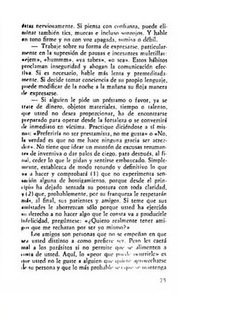 éitas nerviosamente. Si piensa con confianza, puede eli­
minar también tics. muecas e incluso sonrojos. Y hable
•n tono firme y no con voz apagada, sumisa o débil.
— Trabaje sobre su forma de expresarse, particular­
mente en la supresión de pausas e incesantes muletillas:
•rjem », «hummm». «ya sabes», «o sea». Estos hábitos
proclaman inseguridad y ahogan la comunicación efec­
tiva. Si es necesario, hable más lenta y premeditada­
mente. Si decide tomar conciencia de su propio lenguaje,
puede modificar de la noche a la mañana su floja manera
ile expresarse.
— Si alguien le pide un préstamo o favor, ya se
irme de dinero, objetos materiales, tiempo o talento.
t|tir usted no desea proporcionar, ha de encontrarse
pieparado para operar desde la fortaleza o se convertirá
•Ir inmediato en víctima. Practique diciéndose a sí mis-
mu: «Preferiría no ser prestamista, no me gusta* o «No.
U verdad es que no me hace ninguna gracia ser acree­
dor*. No tiene que idear un montón de excusas rezuman-
tr» »le inventiva o dar palos de ciego, para después, al fi-
tul. ceder lo que le pidan y sentirse embaucado. Simple-
mente, establezca de modo rotundo y definitivo lo que
v« a hacer y comprobará ( 1 ) que no experimenta sen-
•M'Hin alguna de hostigamiento, porque desde el prin-
•Ipiu ha dejado sentada su postura con toda claridad.
v i 2) que, probablemente, por su franqueza le respetarán
más. al final, sus parientes y amigos. Si teme que sus
amistades le aborrezcan sólo porque usted ha ejercido
•ii derecho a no hacer algo que le consta va a producirle
Infelicidad, pregúntese: «¿Q uiero realmente tener ami­
go* que me rechazan por ser yo mismo?»
I.os amigos son personas que no se empeñan en que
v.i usted distinto a como prefiere ser. Pero les caerá
mal a los parásitos si no permite que se alimenten a
unta de usted. Aquí, lo «peor que pned.- m urrirle» es
iiue usted no le guste a alguien que quii aprovecharse
•le su persona y que lo más probable se i que se mantenga
75
 