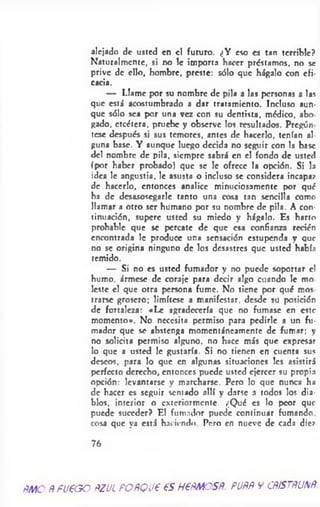 alejado de usted en el futuro. ¿Y eso es tan terrible?
Naturalmente, si no le importa hacer préstamos, no se
prive de ello, hombre, preste: sólo que hágalo con efi­
cacia.
— Llame por su nombre de pila a las personas a las
que está acostumbrado a dar tratamiento. Incluso aun­
que sólo sea por una vez con su dentista, médico, abo
gado, etcétera, pruebe y observe los resultados. Pregón
tese después si sus temores, antes de hacerlo, tenían al­
guna base. Y aunque luego decida no seguir con la base
del nombre de pila, siempre sabrá en el fondo de usted
(por haber probado) que se le ofrece la opción. Si la
idea le angustia, le asusta o incluso se considera incapaz
de hacerlo, entonces analice minuciosamente por qué
ha de desasosegarle tanto una cosa tan sencilla como
llamar a otro ser humano por su nombre de pila. A con­
tinuación, supere usted su miedo y hágalo. Es harto
probable que se percate de que esa confianza recién
encontrada le produce una sensación estupenda y que
no se origina ninguno de los desastres que usted había
temido.
— Si no es usted fumador y no puede soportar el
humo, ármese de coraje para decir algo cuando le mo
leste el que otra persona fume. No tiene por qué mos
trarse grosero; limítese a manifestar, desde su posición
de fortaleza: «Le agradecería que no fumase en este
momento». No necesita permiso para pedirle a un fu­
mador que se abstenga momentáneamente de fumar; y
no solicita permiso alguno, no hace más que expresar
lo que a usted le gustaría. Si no tienen en cuenta sus
deseos, para lo que en algunas situaciones les asistirá
perfecto derecho, entonces puede usted ejercer su propia
opción: levantarse y marcharse. Pero lo que nunca ha
de hacer es seguir sentado allí y darse a todos los dia­
blos, interior o exteriormente. ¿Qué es lo peor que
puede suceder? El fumador puede continuar fumando
cosa que ya está haciendo Pero en nueve de cada diez
7 6
f M O Ñ fueoo ÑZUL POÑQU€ 6S HPÑMOSÑ. PUÑÑ Y CÑfSTÑUNÑ.
 