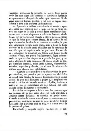 imisiones atenderán la petición de usted. Muy pocos
•orín los que sigan allí sentados y continúen fumando
aiiogantcmcntc, después de saber que molestan. Si de
vrrus quieren fumar, pueden, y tal vez lo hagan, tras­
udarse a otro sitio durante unos minutos.
— Aprenda a utilizar con eficacia su enojo o agra­
vio, antes que permitir que le sometan. Si su hijito in­
siste en jugar en la calle y usted desea manifestar clara­
mente que no está dispuesto a tolerarlo, levante, desde
luego, la voz y actúe con energía y cólera, pero asegúrese
de que lo hace para causar efecto. Si se aparta de tal
fpivodio con los latidos de su corazón acelerados, la prc-
»ióii sanguínea elevada unos grados más y lleno de furia
Interior, se ha dejado usted avasallar por la conducta de
un niño que ni siquiera sabe lo que hace. En vez de
r« i, solucione la situación en forma que luego pueda
dm rse: «Vaya, me porté fabulosamente, logré conven-
i ei le de que estaba dispuesto a pararle los pies, y no
Mtuy alterado lo más mínimo». Al operar desde su pro­
pia fortaleza personal, evita usted úlceras, hipertensión,
rulados, angustias y demás, por el sencillo sistema de
utilizar con eficacia sus habilidades.
— Cuando trate con directores de servicios de pom­
pa» fúnebres, no permita que se aprovechen del dolor
de usted para hinchar la cuenta. Especifique bien lo que
quiere, lo que está dispuesto a pagar y, si emplean con
uiicd la táctica de hacerle sentirse culpable, limítese a
irnrarse, tras el comentario de que hablará con ellos
mando estén dispuestos a escucharle.
La táctica de negarse a hablar con las personas que
no quieren oír lo que usted dice con toda claridad, y
alejarse cierta distancia, es efectiva en grado sumo,
t .liando acudan de nuevo a usted, con las excusas corrcs-
jiondicntcs, infórmeles de que no dc.se.i |«erdcr el tiempo
hablando con personas que se niegan .1 tomar nota de
lo que usted quiere.
Escucharle y después sugerir ox¿» M í n e n l e lo con-
77
 
