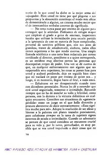 iriirio de lo que usted ha dicho es la mejor arma del
sojuzgador. Pero usted no tiene por que plegarse a sus
propuestas y la abstención constituye el modo más eficaz
de demostrárselo a alguien, un sistema mucho mejor que
el de intercambios verbales carentes de significado.
— No tema nunca pasar por encima de alguien parj
conseguir que le atiendan. Profesores de colegio mayor
que emplean el grado a guisa de amenaza, inspectores
liscalcs que utilizan la intimidación para sacarle partido
a la ignorancia de uno en materia de leyes complicadas,
personal de servicios públicos que, con sus aires de
grandeza, tratan de amedrentarle, etcétera, todos ellos
tienen superiores a los que rendir cuentas. Una simple
llamada telefónica o una carta bien redactada por correo
certificado al director, presidente o a quien corresponda,
es un antídoto muy efectivo contra las personas que
desempeñan cargos de poder. Una vez se dé cuenta de
que, en cualquier enfrentamiento con alguien que sea
responsable ante superiores, las cosas se ponen feas para
usted y acabará perdiendo, deje en seguida bien claro
que no vacilará en pasar por encima de quien sea... y
luego, si es necesario, llegue hasta el final, a toda costa.
— Esfuércese en ser desapasionado cuando trate
con dictadores potenciales. Nunca les dé a entender que
está usted angustiado, temeroso o intimidado. Recuerde
siempre que no ha de mezclar su valía y felicidad, como
persona, con la derrota o la victoria definitivas en cual­
quier encuentro. Considere sus situaciones de «ganancia-
perdida» como un juego en el que halla diversión y
procure abstenerse de decir constantemente: «Esto signi­
fica mucho para m í». Adopte la resolución de ser eficaz y
láncese a la palestra con planes trazados previamente,
pero esfuércese siem pre en la tarea de suprimir signos
externos de miedo o intimidación. Cuando un adversario
se percate de que usted considera un encuentro crucial
para su vida y, por lo tanto, perturbador, es muy po­
sible que se vea usted impulsado a decir cosas que no
7 8
ÑMO ÑFU€GO ftZJL FOÑQU6 €S H6ÑMCSÑ. PUÑÑ y CÑÍSTÑUNÑ.
 