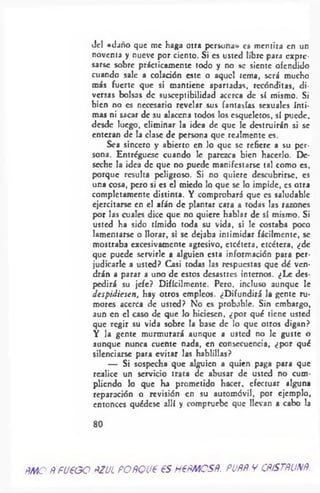 del «daño que me haga otra persona» es mentira en un
noventa y nueve por ciento. Si es usted libre para expre­
sarse sobre prácticamente todo y no se siente ofendido
cuando sale a colación este o aquel tema, será mucho
más fuerte que si mantiene apartadas, recónditas, di­
versas bolsas de susceptibilidad acerca de sí mismo. Si
bien no es necesario revelar sus fantasías sexuales ínti­
mas ni sacar de su alacena todos los esqueletos, sí puede,
desde luego, eliminar la idea de que le destruirán si se
enteran de la clase de persona que realmente es.
Sea sincero y abierto en lo que se refiere a su per­
sona. Entréguesc cuando le parezca bien hacerlo. De­
seche la idea de que no puede manifestarse tal como es,
porque resulta peligroso. Si no quiere descubrirse, es
una cosa, pero si es el miedo lo que se lo impide, es otra
completamente distinta. Y comprobará que es saludable
ejercitarse en el afán de plantar cara a todas las razones
por las cuales dice que no quiere hablar de sí mismo. Si
usted ha sido tímido toda su vida, si le costaba poco
lamentarse o llorar, si se dejaba intimidar fácilmente, se
mostraba excesivamente agresivo, etcétera, etcétera, ¿de
que puede servirle a alguien esta información para per­
judicarle a usted? Casi todas las respuestas que dé ven­
drán a parar a uno de estos desastres internos. ¿Le des­
pedirá su jefe? Difícilmente. Pero, incluso aunque le
despidiesen, hay otros empleos. ¿Difundirá la gente ru­
mores acerca de usted? No es probable. Sin embargo,
aun en el caso de que lo hiciesen, ¿por qué tiene usted
que regir su vida sobre la base de lo que otros digan?
Y la gente murmurará aunque a usted no le guste o
aunque nunca cuente nada, en consecuencia, ¿por qué
silenciarse para evitar las hablillas?
— Si sospecha que alguien a quien paga para que
realice un servicio trata de abusar de usted no cum­
pliendo lo que ha prometido hacer, efectuar alguna
reparación o revisión en su automóvil, por ejemplo,
entonces quédese allí y compruebe que llevan a cabo la
80
ÑMO ñ fU€OG PZUL POfíQUP €S HPPMOSñ. PUfíÑ V CñSTfíUNñ.
 