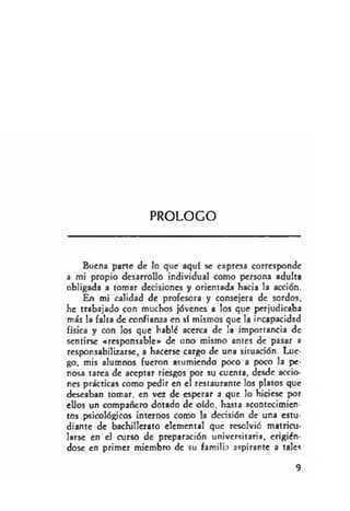PROLOGO
Buena parte de lo que aquí se expresa corresponde
a mi propio desarrollo individual como persona adulta
obligada a tomar decisiones y orientada hacia la acción.
En mi calidad de profesora y consejera de sordos,
he trabajado con muchos jóvenes a los que perjudicaba
más la falta de confianza en sí mismos que la incapacidad
física y con los que habló acerca de la importancia de
sentirse «responsable» de uno mismo antes de pasar a
responsabilizarse, a hacerse cargo de una situación. Lue­
go, mis alumnos fueron asumiendo poco a poco la pe­
nosa tarea de aceptar riesgos por su cuenta, desde accio­
nes prácticas como pedir en el restaurante los platos que
deseaban tomar, en vez de esperar a que lo hiciese por
ellos un compañero dotado de oído, hasta acontecimien­
tos psicológicos internos como la decisión de una estu­
diante de bachillerato elemental que resolvió matricu­
larse en el curso de preparación universitaria, erigién­
dose en primer miembro de su familia aspirante a tales
9
 