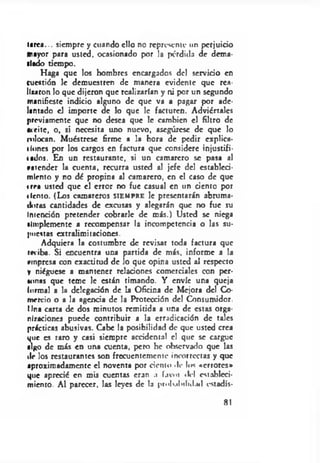 •arca... siempre y cuando ello no represente un perjuicio
mayor para usted, ocasionado por la pérdida de Rema­
llado tiempo.
Haga que los hombres encargados del servicio en
cuestión le demuestren de manera evidente que res­
illaron lo que dijeron que realizarían y ni por un segundo
manifieste indicio alguno de que va a pagar por ade­
lantado el importe de lo que le facturen. Adviértales
previamente que no desea que le cambien el filtro de
aceite, o, si necesita uno nuevo, asegúrese de que lo
colocan. Muéstrese firme a la hora de pedir cxplica-
t Iones por los cargos en factura que considere injustifi-
tados. En un restaurante, si un camarero se pasa al
»atender la cuenta, recurra usted al jefe del estableci­
miento y no dé propina al camarero, en el caso de que
i rra usted que el error no fue casual en un ciento por
tiento. (Los camareros sie m pr e le presentarán abruma­
doras cantidades de excusas y alegarán que no fue su
Intención pretender cobrarle de más.) Usted se niega
simplemente a recompensar la incompetencia o las su­
puestas extralimitaciones.
Adquiera la costumbre de revisar toda factura que
reciba. Si encuentra una partida de más, informe a la
empresa con exactitud de lo que opina usted al respecto
y niéguese a mantener relaciones comerciales con per­
sonas que teme le están timando. Y envíe una queja
formal a la delegación de la Oficina de Mejora del Co­
mercio o a la agencia de la Protección del Consumidor,
lina carta de dos minutos remitida a una de estas orga­
nizaciones puede contribuir a la erradicación de tales
prácticas abusivas. Cabe la posibilidad de que usted crea
que es raro y casi siempre accidental el que se cargue
algo de más en una cuenta, pero he ohscrvado que las
dr los restaurantes son frecuentemente incorrectas y que
aproximadamente el noventa por ciento .le los «errores*
que aprecié en mis cuentas eran .1 íavoi «leí estableci­
miento. Al parecer, las leyes de la p io lu lu lu l.N l cstadís-
81
 