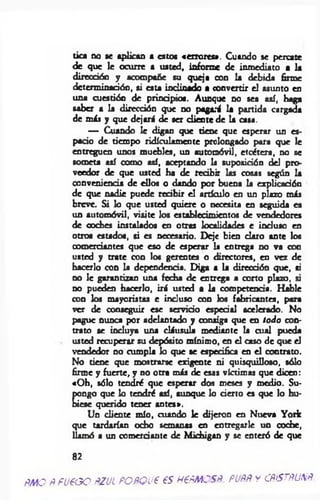 PMO
tica no se aplican a estos «errores». Cuando se percate
de que le ocurre a usted, informe de inmediato a la
dirección y acompañe su queja con la debida firme
determinación, si esta inclinado a convertir el asunto en
una cuestión de principios. Aunque no sea así, haga
saber a la dirección que no pagará la partida cargada
de más y que dejará de ser cliente de la casa.
— Cuando le digan que tiene que esperar un es­
pado de tiempo ridiculamente prolongado para que le
entreguen unos muebles, un automóvil, etcétera, no se
someta así como así, aceptando la suposidón del pro­
veedor de que usted ha de recibir las cosas según la
conveniencia de ellos o dando por buena la explicadón
de que nadie puede redbir el artículo en un plazo más
breve. Si lo que usted quiere o necesita en seguida es
un automóvil, visite los establecimientos de vendedores
de coches instalados en otras localidades e incluso en
otros estados, si es necesario. Deje bien claro ante los
comerciantes que eso de esperar la entrega no va con
usted y trate con los gerentes o directores, en vez de
hacerlo con la dependencia. Diga a la direcdón que, si
no le garantizan una fecha de entrega a corto plazo, si
no pueden hacerlo, irá usted a la competenda. Hable
con los mayoristas e induso con los fabricantes, para
ver de conseguir ese servido espedal acelerado. No
pague nunca por adelantado y consiga que en todo con­
trato se incluya una cláusula mediante la cual pueda
usted recuperar su depósito mínimo, en el caso de que el
vendedor no cumpla lo que se especifica en el contrato.
No tiene que mostrarse exigente ni quisquilloso, sólo
firme y fuerte, y no otra más de esas víctimas que dicen:
«Oh, sólo tendré que esperar dos meses y medio. Su­
pongo que lo tendré así, aunque lo derto es que lo hu­
biese querido tener antes».
Un cliente mío, cuando le dijeron en Nueva York
que tardarían odio semanas en entregarle un coche,
llamó a un comerdante de Michigan y se enteró de que
82
Ñ fü € G O ftZJL PO ñQ U € € S H€fiM CSÑ. PUfift y CñfSTñUNñ.
 