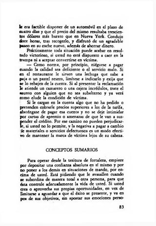 le era factible disponer de un automóvil en el plazo de
cuatro días y que el precio del mismo resultaba trescien­
tos dólares m is barato que en Nueva York. Condujo
doce horas, tras recogerlo, y disfrutó de un agradable
paseo en su coche nuevo, además de ahorrar dinero.
Prácticamente toda situación puede acabar en resul­
tado victorioso, si usted no está dispuesto a caer en la
trampa ni a aceptar convertirse en víctima.
— Como norma, por principio, niéguese a pagar
cuando la calidad sea deficiente o el servido malo. Si
en el restaurante le sirven una lechuga que sabe a
paja o un pastel reseco, limítese a indicarlo y exija que
ae lo rebajen de la cuenta. Si al presentar la reclamadón
]e atiende un camarero o una cajera incrédulos, trate el
asunto con alguien que no sea subalterno y ya verá
como elude la condidón de víctima.
Si le cargan en la cuenta algo que no ha pedido o
pretenden cobrarle precios superiores a los de la tarifa,
absténgase de pagar esa cuenta y no se deje intimidar
por canas de apremio o amenazas de que le van a sus­
pender el crédito. Por ese camino no pueden perjudicar­
le, si usted no lo permite, v la negativa a pagar a cambio
Je materiales o servidos defectuosos es un modo efecti­
vo de mantener la marca de víctima lejos de su cabeza.
CONCEPTOS SUMARIOS
Para operar desde la tesitura de fortaleza, empiece
por depositar una confianza absoluta en sí mismo y por
no poner a los demis en situaciones de mando, por en­
cima de usted. Está pidiendo que le avasallen cuando
se subordina de manera total a otra persona, para que
ésta controle adecuadamente la vida de usted. Si usted
crea o aprovecha sus propias oportunidades, en vez de
limitarse a aguardar a que el érito se presente, y va en
pos de sus objetivo», sin apostar sus emociones perso­
8>
 