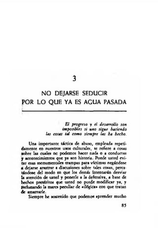 3
NO DEJARSE SEDUCIR
POR LO Q UE YA ES AGUA PASADA
El progreso y el desarrollo son
imposibles si uno sigue haciendo
las cosas tal com o siempre las ha hecho.
Una importante táctica de abuso, empleada repeti­
damente en nuestros usos culturales, se refiere a cosas
•obre las cuales no podemos hacer nada o a conductas
y acontecimientos que ya son historia. Puede usted evi­
tar esas monumentiles trampas para víctimas negándose
a dejarse arastrar a discusiones sobre tales cosas, perca­
tándose del modo en que los demás intentarán desviar
la atención de usted y ponerle a la defensiva, a base de
hechos pretéritos que usted no puede modificar ya, y
Rechazando la marca peculiar de «ilógica» con que tratan
de amarrarle.
Siempre he sostenido que podemos aprender mucho
85
 